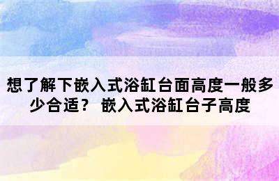 想了解下嵌入式浴缸台面高度一般多少合适？ 嵌入式浴缸台子高度